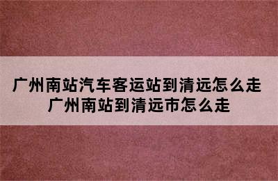 广州南站汽车客运站到清远怎么走 广州南站到清远市怎么走